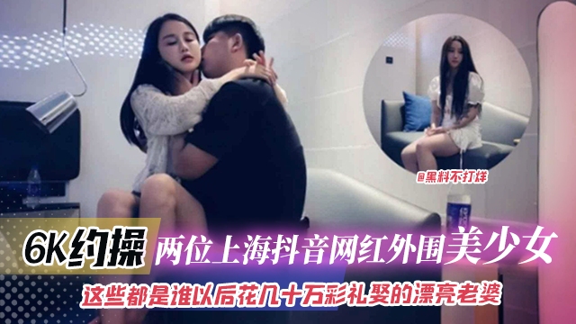 6K约操 两位上海抖音网红外围美少女-这些都是谁以后花几十万彩礼娶到的漂亮老婆