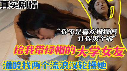 【绿帽迷奸】大学女友给我带绿帽，灌醉找两个流浪汉轮流操她，让她一次爽个够。