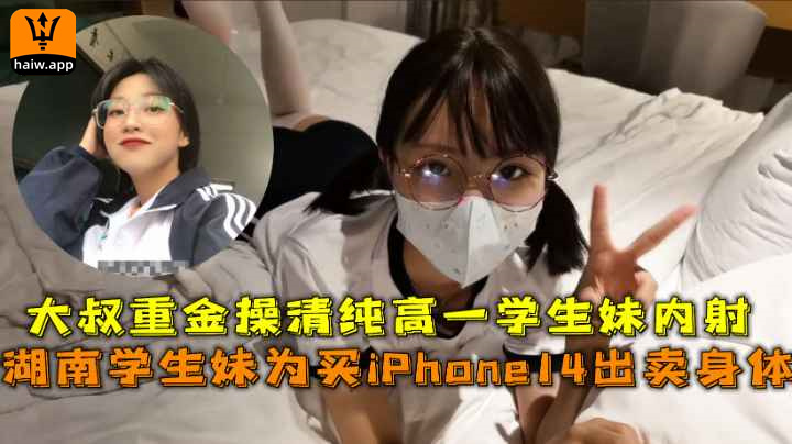 湖南学生妹为买iPhone14出卖身体大叔重金操清纯高一学生妹内射